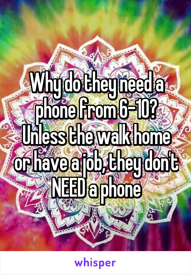 Why do they need a phone from 6-10? Unless the walk home or have a job, they don't NEED a phone