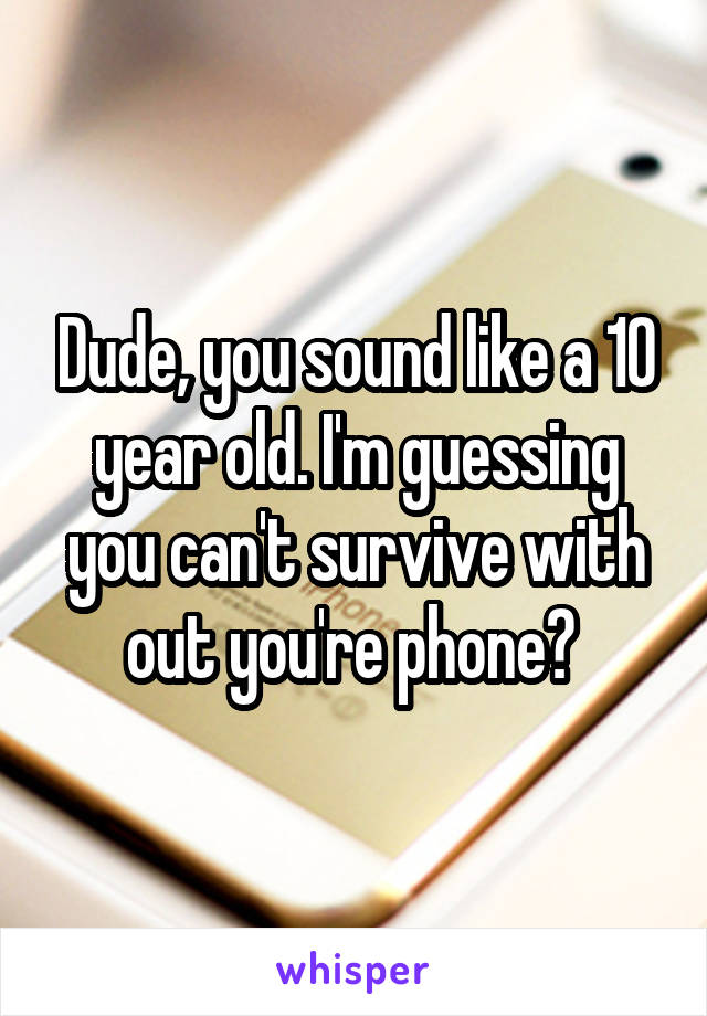 Dude, you sound like a 10 year old. I'm guessing you can't survive with out you're phone? 