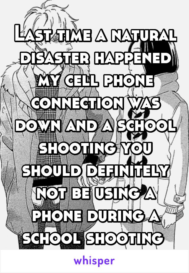 Last time a natural disaster happened my cell phone connection was down and a school shooting you should definitely not be using a phone during a school shooting 