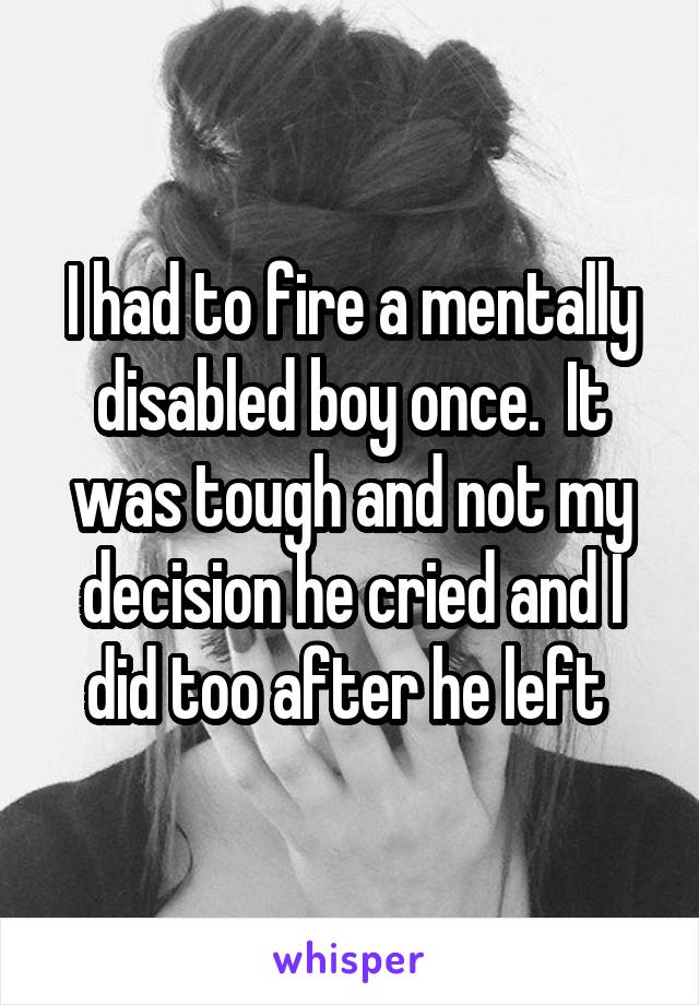 I had to fire a mentally disabled boy once.  It was tough and not my decision he cried and I did too after he left 
