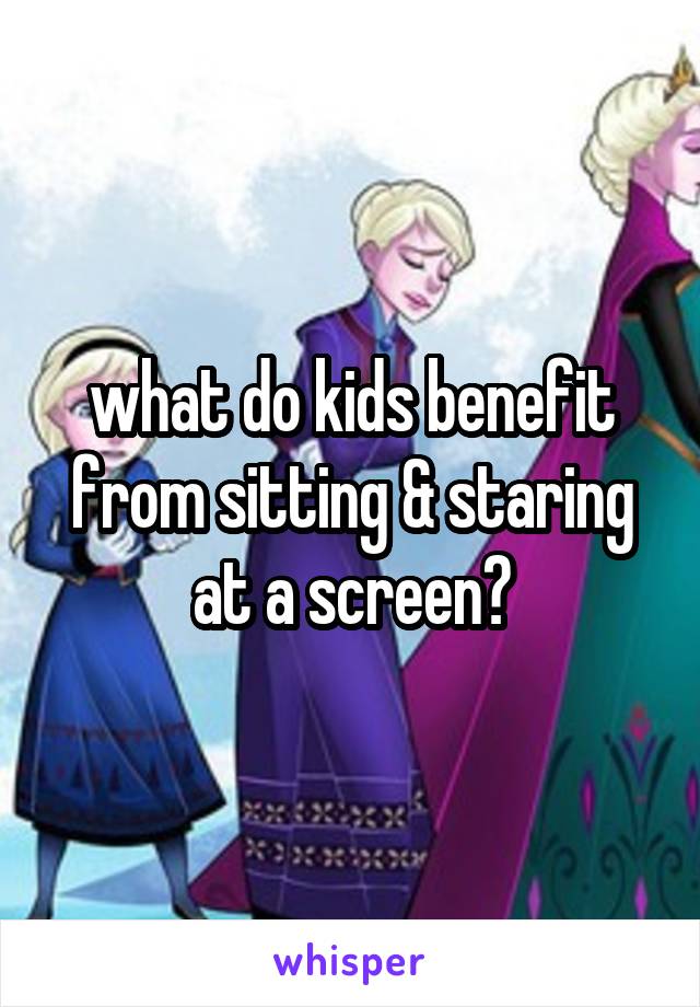 what do kids benefit from sitting & staring at a screen?