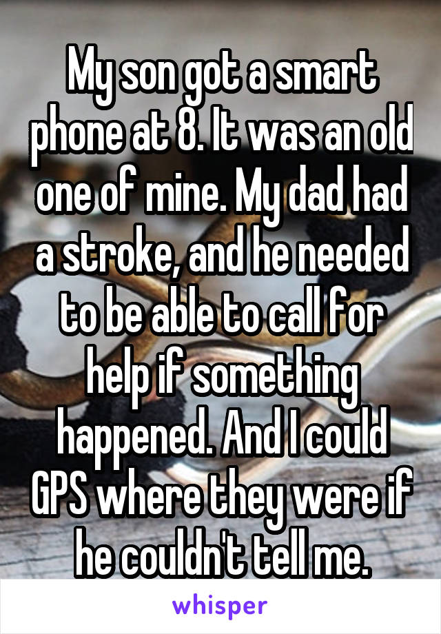 My son got a smart phone at 8. It was an old one of mine. My dad had a stroke, and he needed to be able to call for help if something happened. And I could GPS where they were if he couldn't tell me.