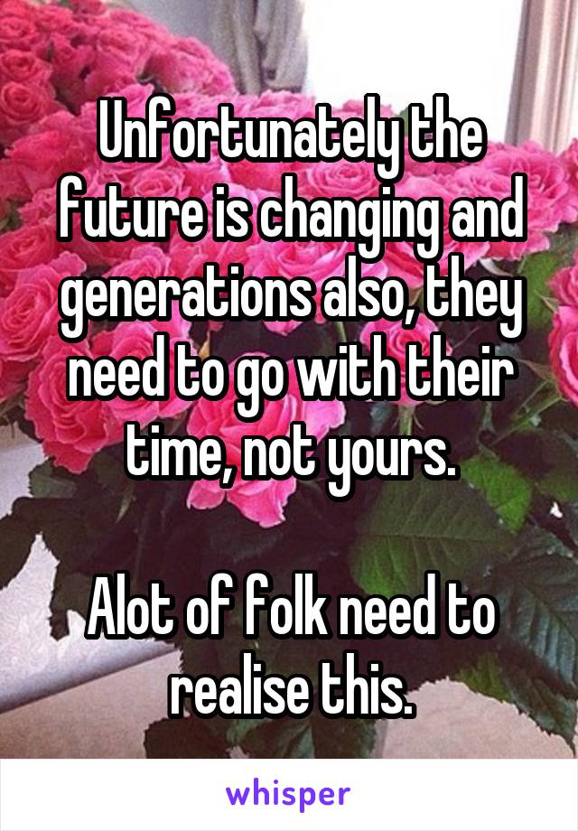 Unfortunately the future is changing and generations also, they need to go with their time, not yours.

Alot of folk need to realise this.