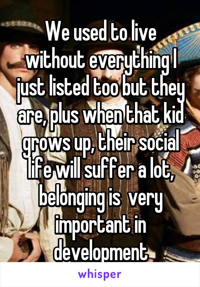 We used to live without everything I just listed too but they are, plus when that kid grows up, their social life will suffer a lot, belonging is  very important in development