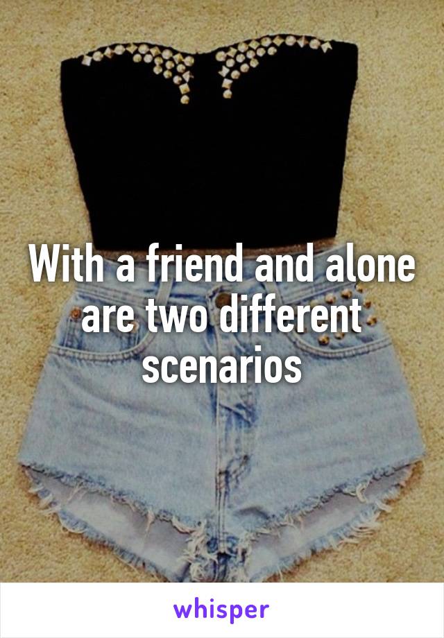 With a friend and alone are two different scenarios