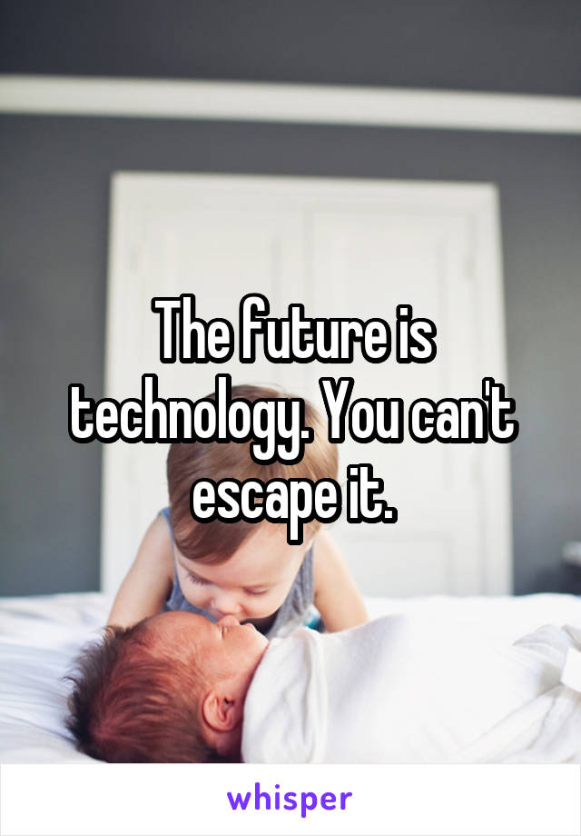 The future is technology. You can't escape it.