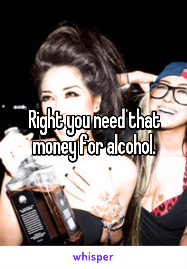 Right you need that money for alcohol.