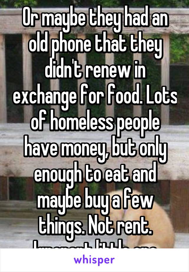 Or maybe they had an old phone that they didn't renew in exchange for food. Lots of homeless people have money, but only enough to eat and maybe buy a few things. Not rent.
Ignorant little one