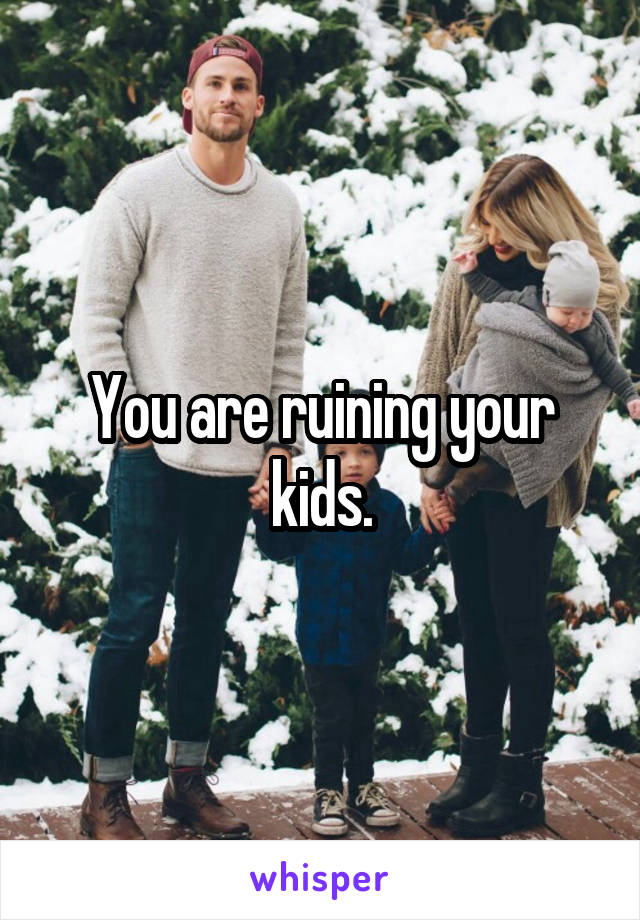 You are ruining your kids.