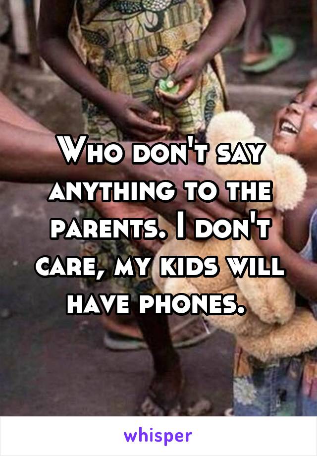 Who don't say anything to the parents. I don't care, my kids will have phones. 