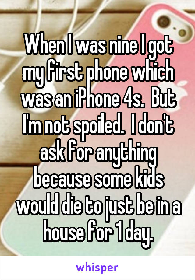 When I was nine I got my first phone which was an iPhone 4s.  But I'm not spoiled.  I don't ask for anything because some kids would die to just be in a house for 1 day.