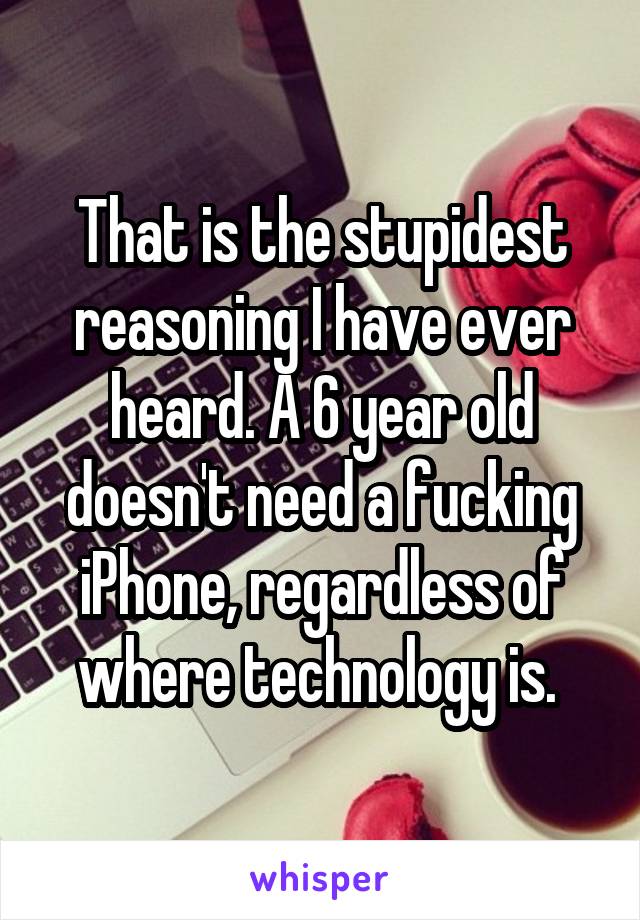 That is the stupidest reasoning I have ever heard. A 6 year old doesn't need a fucking iPhone, regardless of where technology is. 