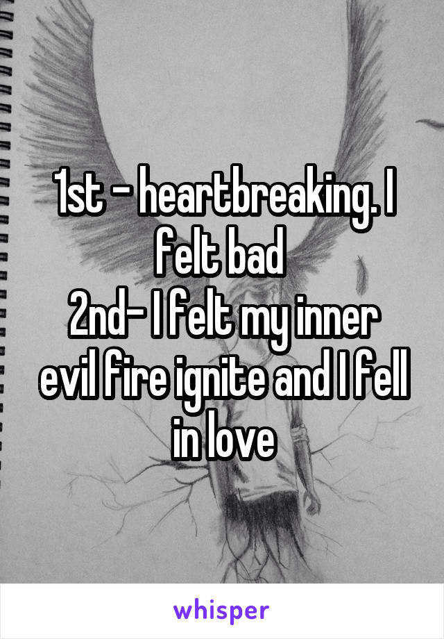 1st - heartbreaking. I felt bad 
2nd- I felt my inner evil fire ignite and I fell in love