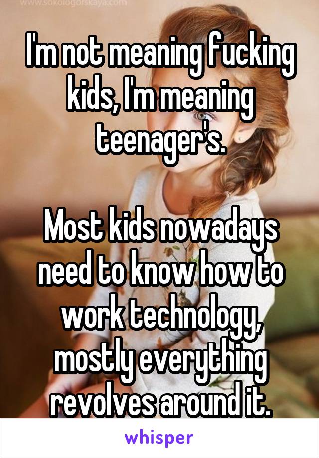 I'm not meaning fucking kids, I'm meaning teenager's.

Most kids nowadays need to know how to work technology, mostly everything revolves around it.