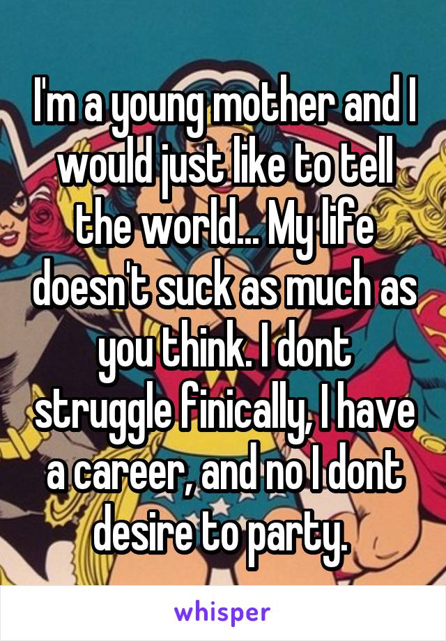 I'm a young mother and I would just like to tell the world... My life doesn't suck as much as you think. I dont struggle finically, I have a career, and no I dont desire to party. 