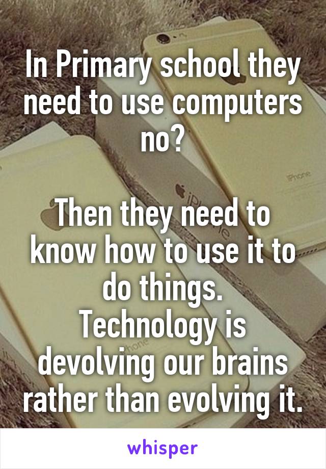 In Primary school they need to use computers no?

Then they need to know how to use it to do things.
Technology is devolving our brains rather than evolving it.