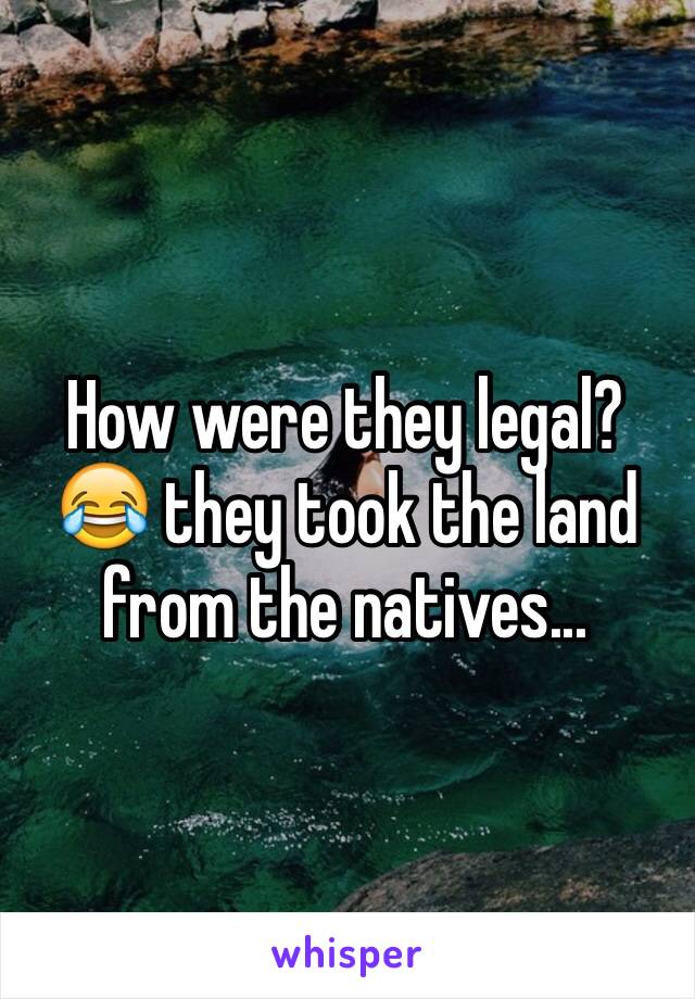 How were they legal? 😂 they took the land from the natives...