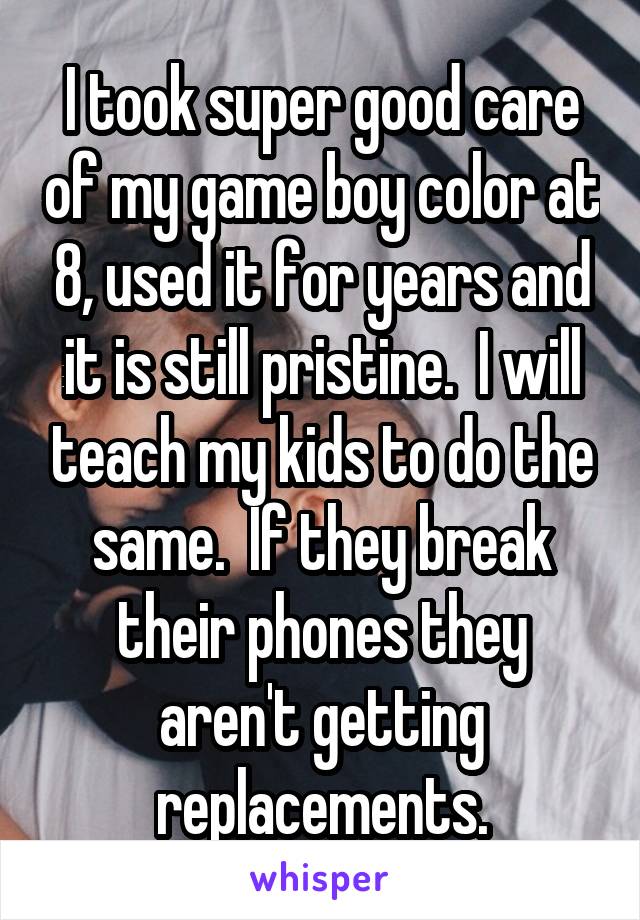 I took super good care of my game boy color at 8, used it for years and it is still pristine.  I will teach my kids to do the same.  If they break their phones they aren't getting replacements.