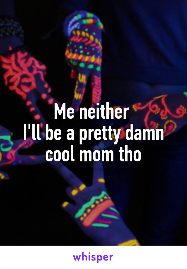 Me neither 
I'll be a pretty damn cool mom tho