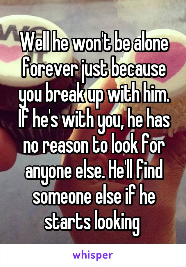 Well he won't be alone forever just because you break up with him. If he's with you, he has no reason to look for anyone else. He'll find someone else if he starts looking 