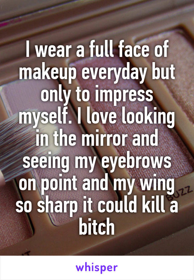I wear a full face of makeup everyday but only to impress myself. I love looking in the mirror and seeing my eyebrows on point and my wing so sharp it could kill a bitch