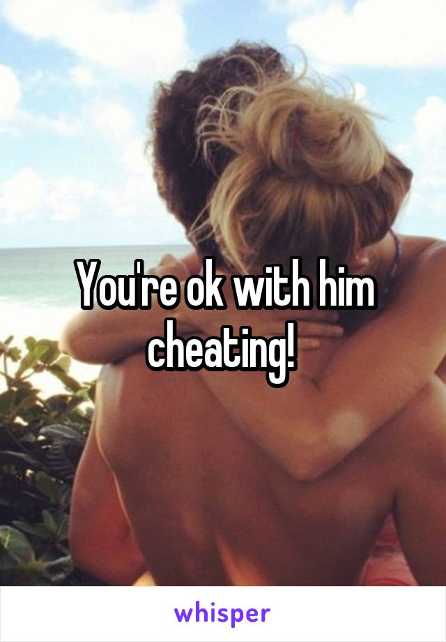 You're ok with him cheating! 