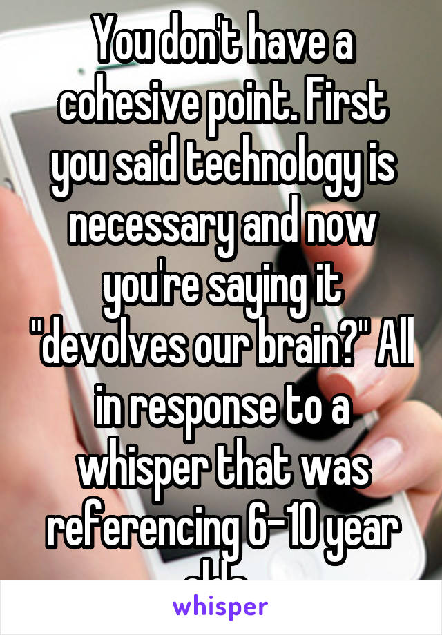 You don't have a cohesive point. First you said technology is necessary and now you're saying it "devolves our brain?" All in response to a whisper that was referencing 6-10 year olds. 