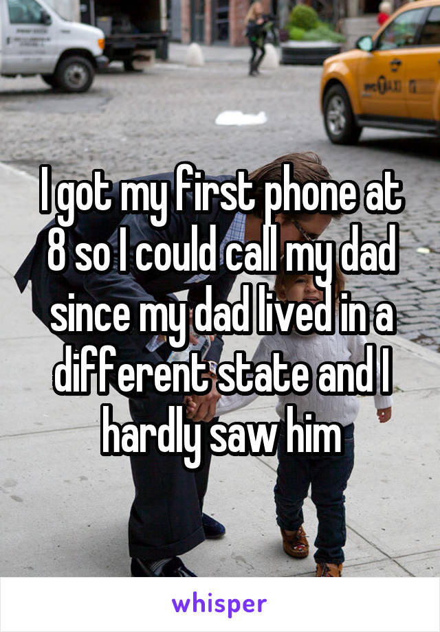 I got my first phone at 8 so I could call my dad since my dad lived in a different state and I hardly saw him