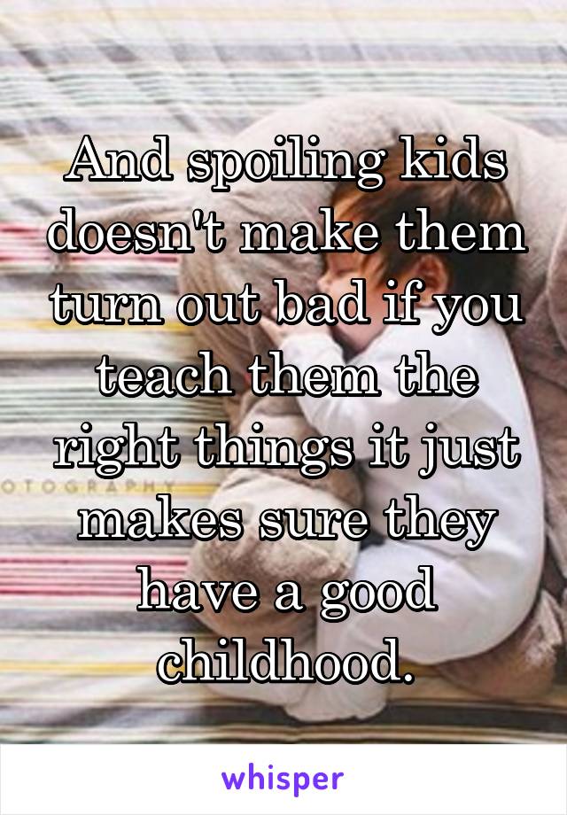 And spoiling kids doesn't make them turn out bad if you teach them the right things it just makes sure they have a good childhood.