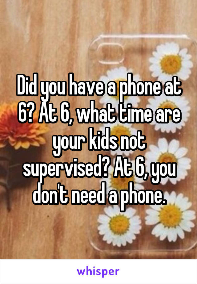 Did you have a phone at 6? At 6, what time are your kids not supervised? At 6, you don't need a phone.