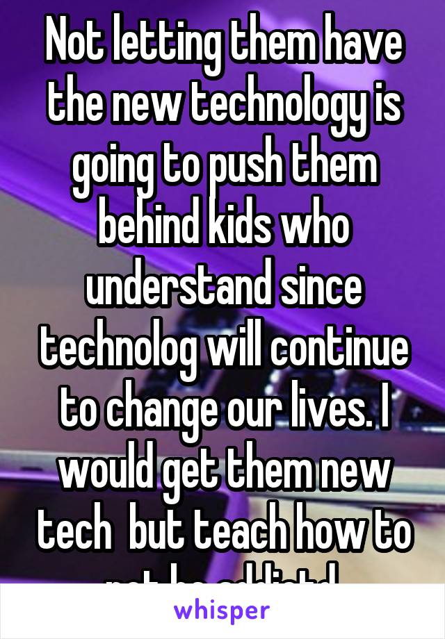 Not letting them have the new technology is going to push them behind kids who understand since technolog will continue to change our lives. I would get them new tech  but teach how to not be addictd.