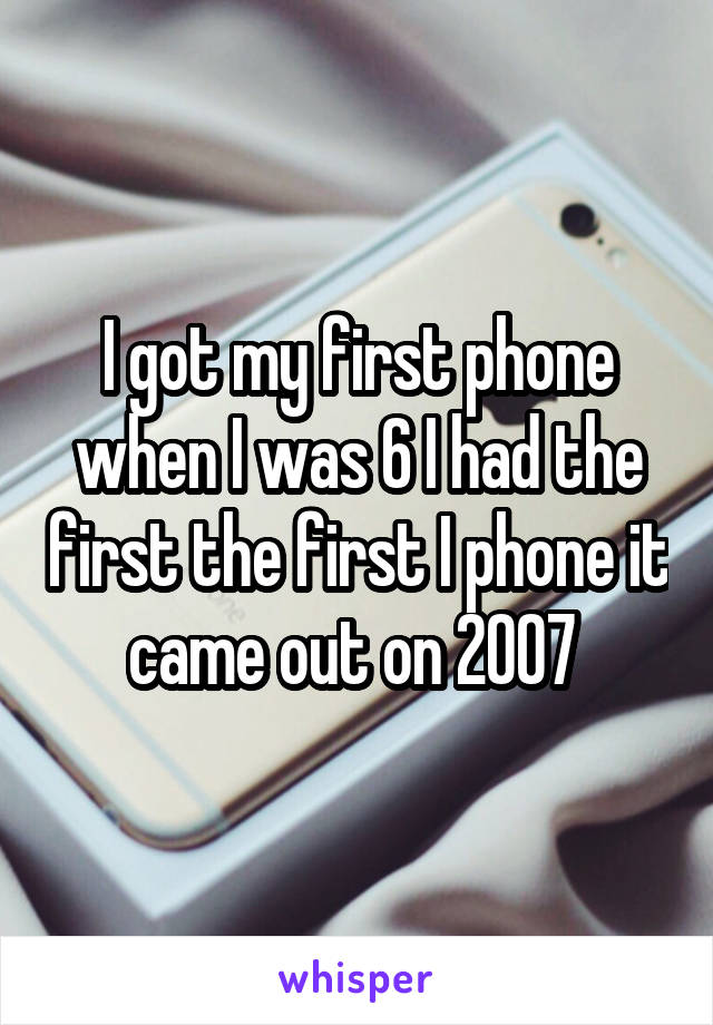 I got my first phone when I was 6 I had the first the first I phone it came out on 2007 