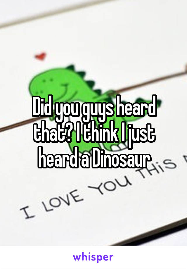 Did you guys heard that? I think I just heard a Dinosaur