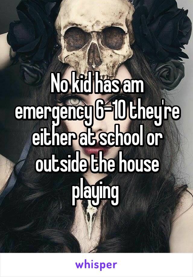 No kid has am emergency 6-10 they're either at school or outside the house playing 