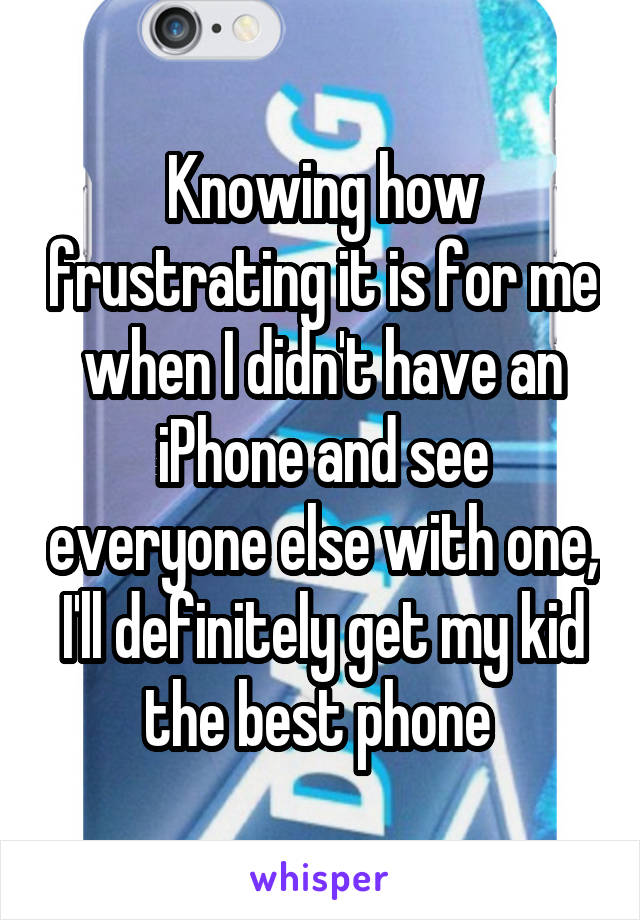 Knowing how frustrating it is for me when I didn't have an iPhone and see everyone else with one, I'll definitely get my kid the best phone 