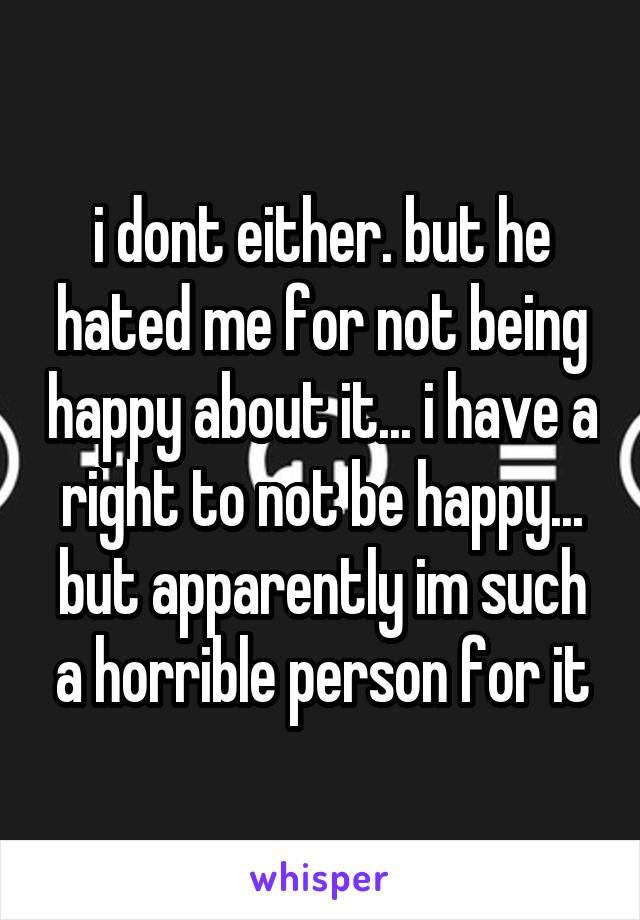 i dont either. but he hated me for not being happy about it... i have a right to not be happy... but apparently im such a horrible person for it