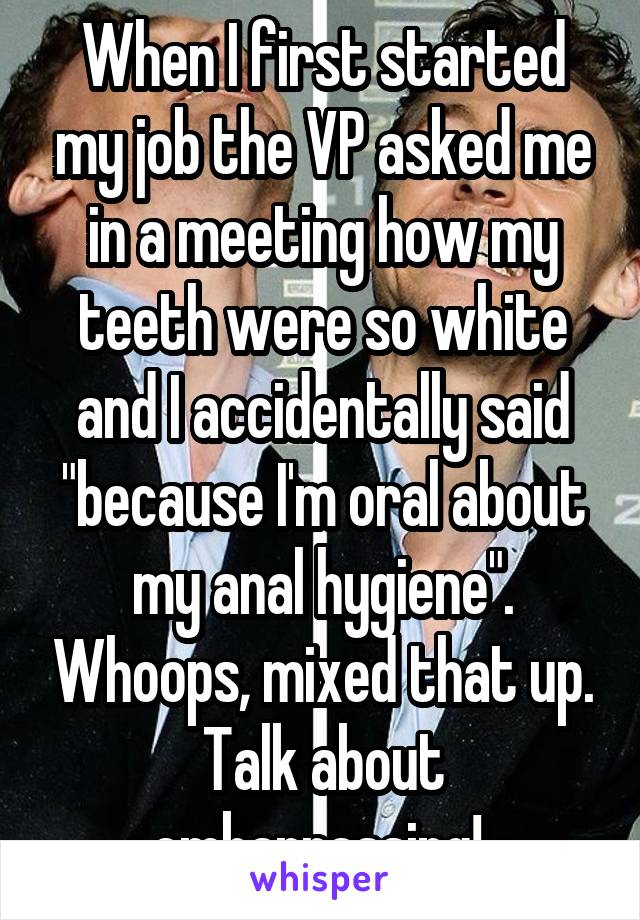 When I first started my job the VP asked me in a meeting how my teeth were so white and I accidentally said "because I'm oral about my anal hygiene". Whoops, mixed that up. Talk about embarrassing! 