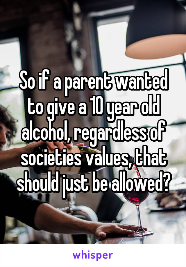 So if a parent wanted to give a 10 year old alcohol, regardless of societies values, that should just be allowed?