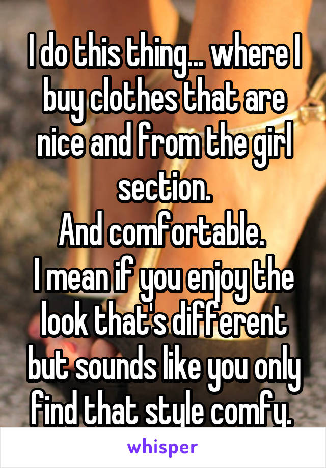 I do this thing... where I buy clothes that are nice and from the girl section.
And comfortable. 
I mean if you enjoy the look that's different but sounds like you only find that style comfy. 