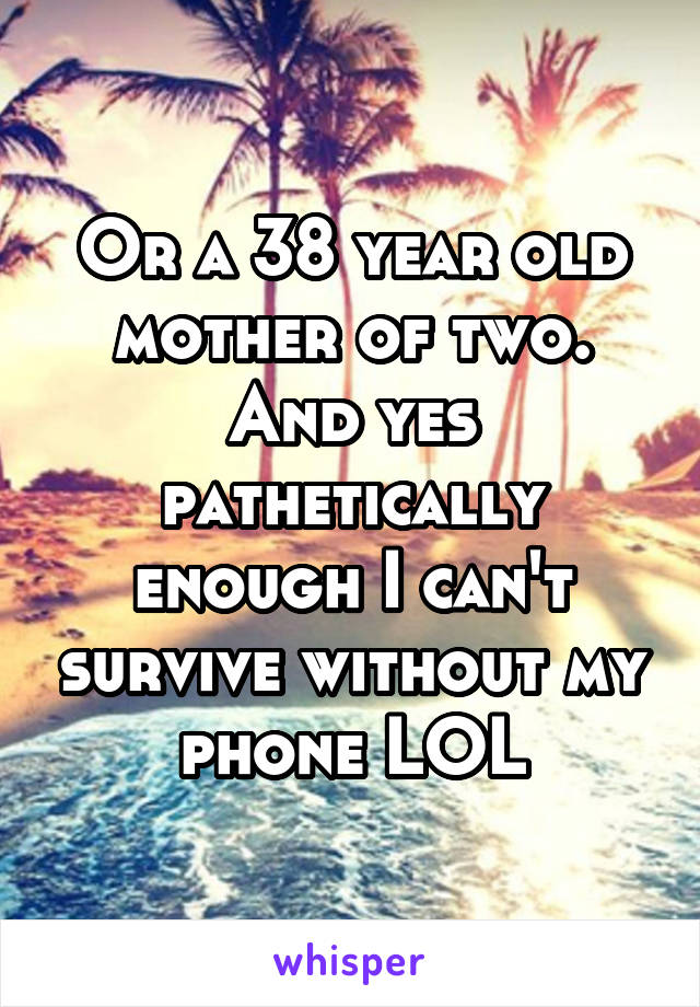 Or a 38 year old mother of two. And yes pathetically enough I can't survive without my phone LOL