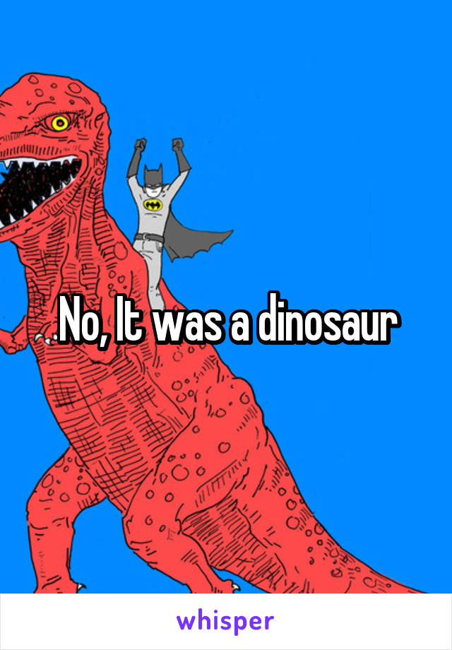 No, It was a dinosaur