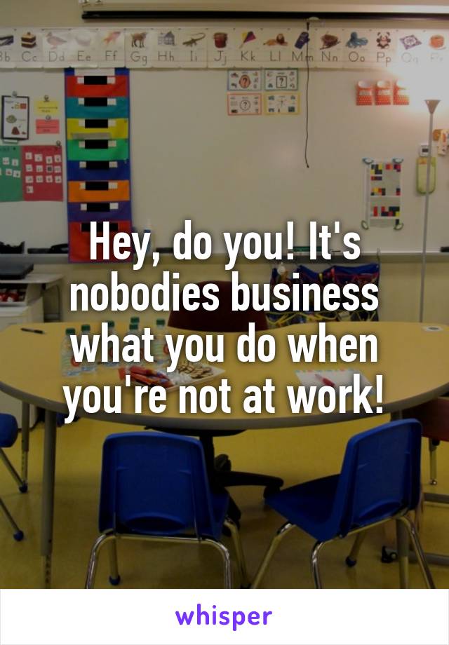 Hey, do you! It's nobodies business what you do when you're not at work!