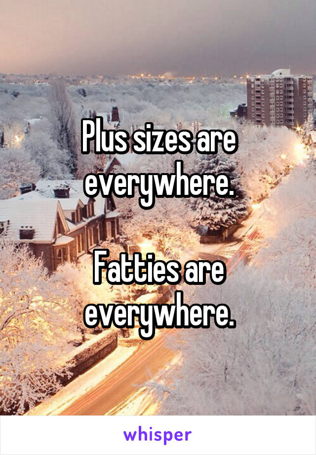 Plus sizes are everywhere.

Fatties are everywhere.