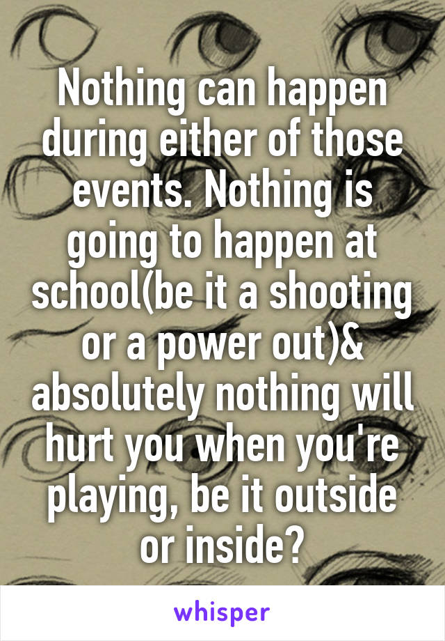 Nothing can happen during either of those events. Nothing is going to happen at school(be it a shooting or a power out)& absolutely nothing will hurt you when you're playing, be it outside or inside?