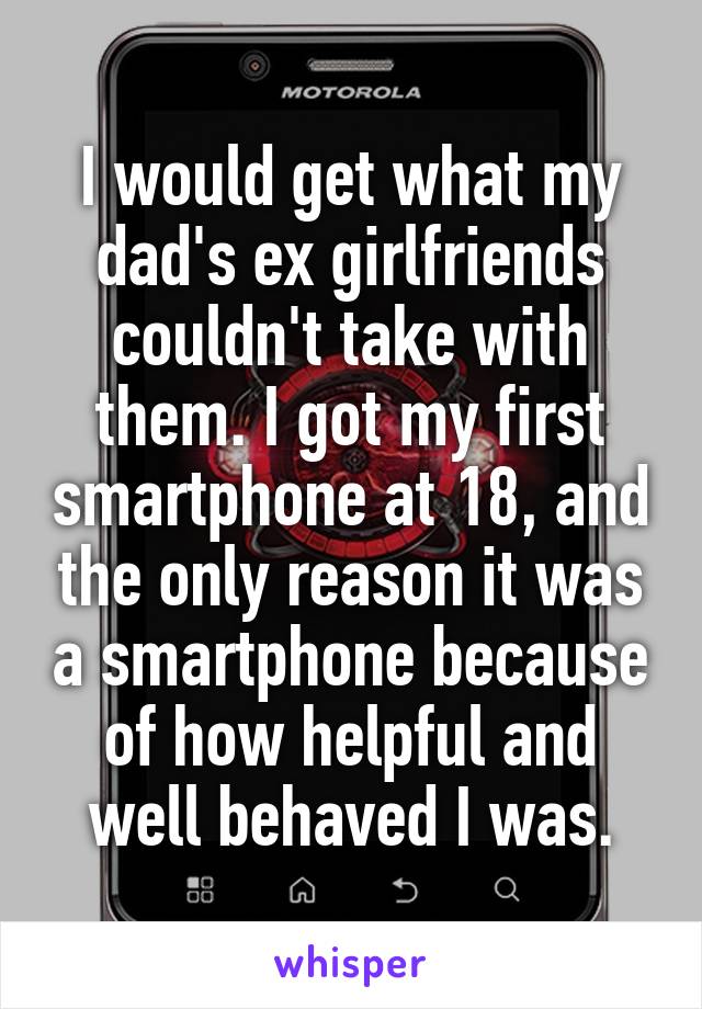 I would get what my dad's ex girlfriends couldn't take with them. I got my first smartphone at 18, and the only reason it was a smartphone because of how helpful and well behaved I was.