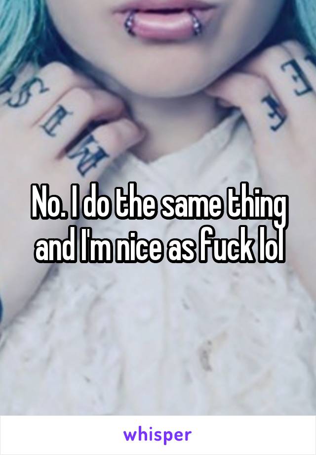 No. I do the same thing and I'm nice as fuck lol