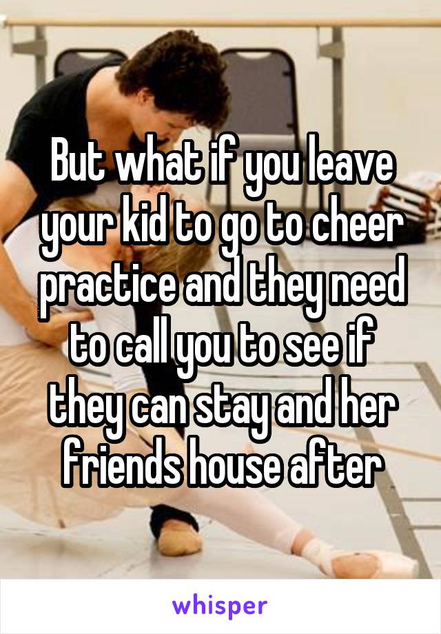 But what if you leave your kid to go to cheer practice and they need to call you to see if they can stay and her friends house after