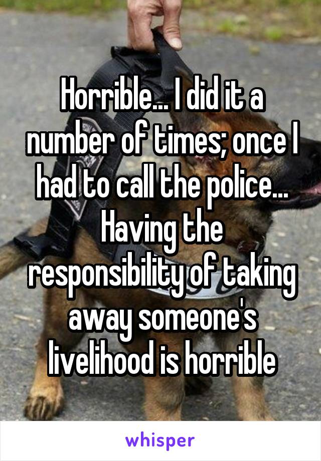 Horrible... I did it a number of times; once I had to call the police... Having the responsibility of taking away someone's livelihood is horrible