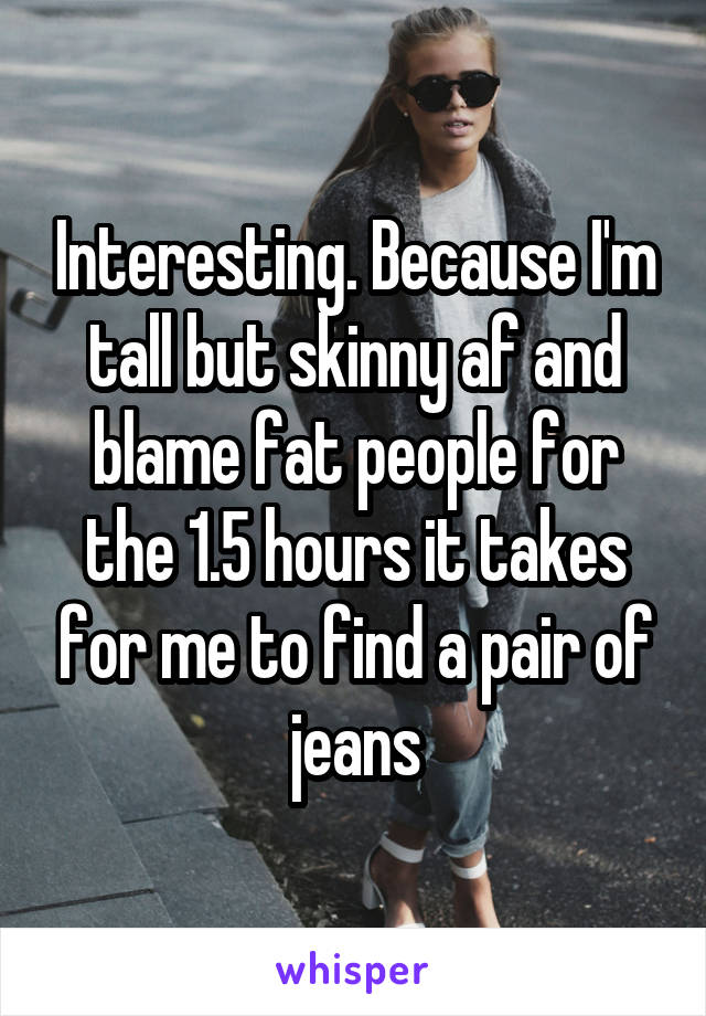 Interesting. Because I'm tall but skinny af and blame fat people for the 1.5 hours it takes for me to find a pair of jeans