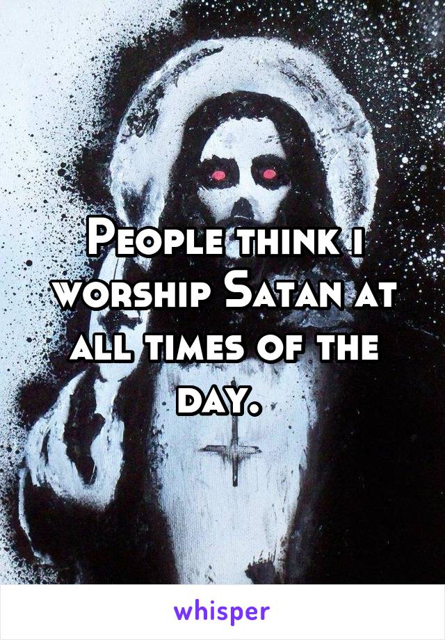 People think i worship Satan at all times of the day. 